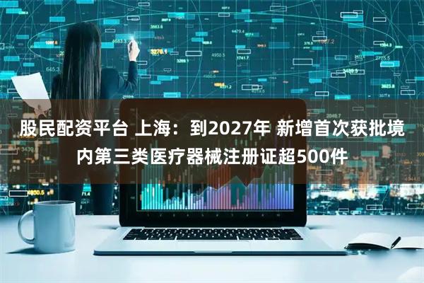 股民配资平台 上海：到2027年 新增首次获批境内第三类医疗器械注册证超500件