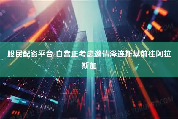 股民配资平台 白宫正考虑邀请泽连斯基前往阿拉斯加