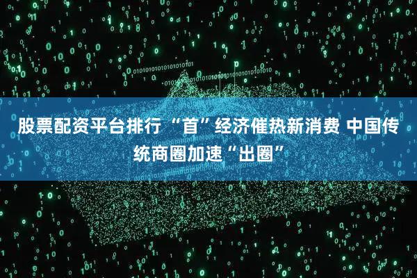 股票配资平台排行 “首”经济催热新消费 中国传统商圈加速“出圈”