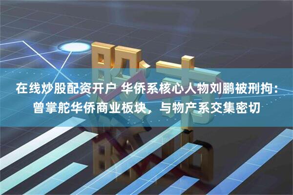 在线炒股配资开户 华侨系核心人物刘鹏被刑拘：曾掌舵华侨商业板块，与物产系交集密切