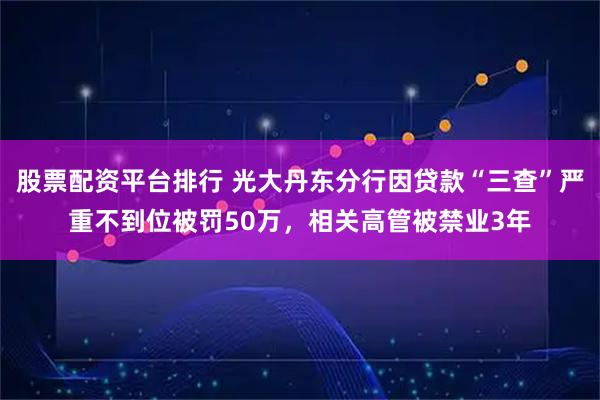 股票配资平台排行 光大丹东分行因贷款“三查”严重不到位被罚50万，相关高管被禁业3年