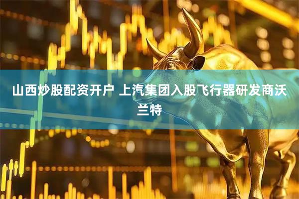 山西炒股配资开户 上汽集团入股飞行器研发商沃兰特